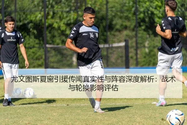 尤文图斯夏窗引援传闻真实性与阵容深度解析：战术与轮换影响评估